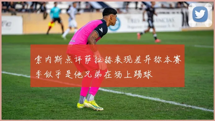索内斯点评萨拉赫表现差异称本赛季似乎是他兄弟在场上踢球