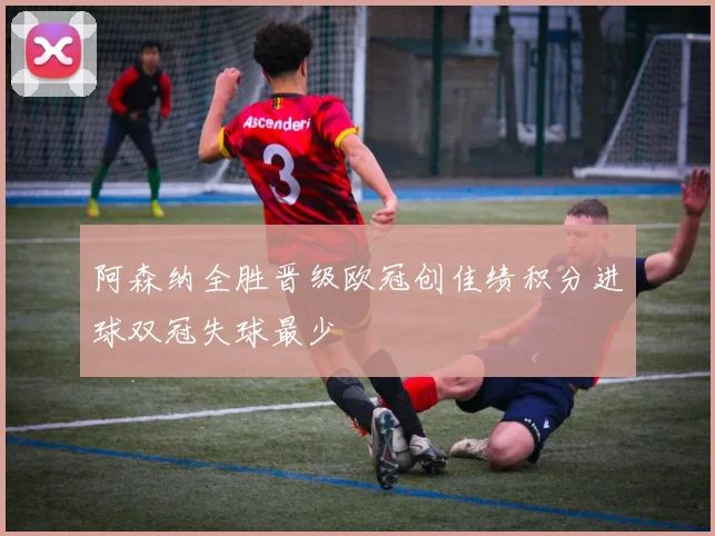 阿森纳全胜晋级欧冠创佳绩积分进球双冠失球最少