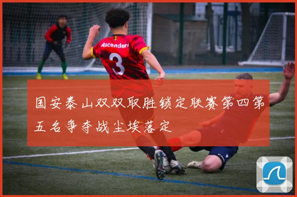 国安泰山双双取胜锁定联赛第四第五名争夺战尘埃落定