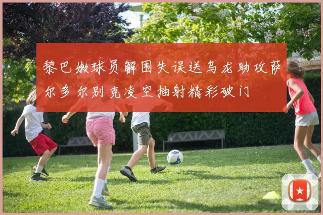 黎巴嫩球员解围失误送乌龙助攻萨尔多尔别克凌空抽射精彩破门