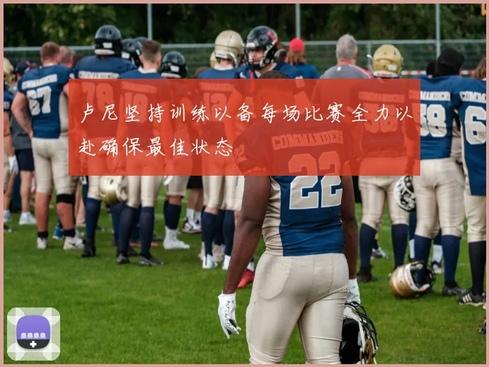 卢尼坚持训练以备每场比赛全力以赴确保最佳状态