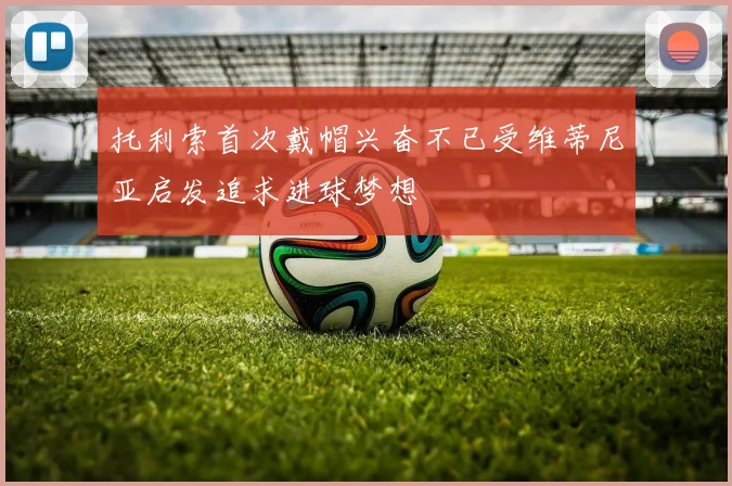 托利索首次戴帽兴奋不已受维蒂尼亚启发追求进球梦想