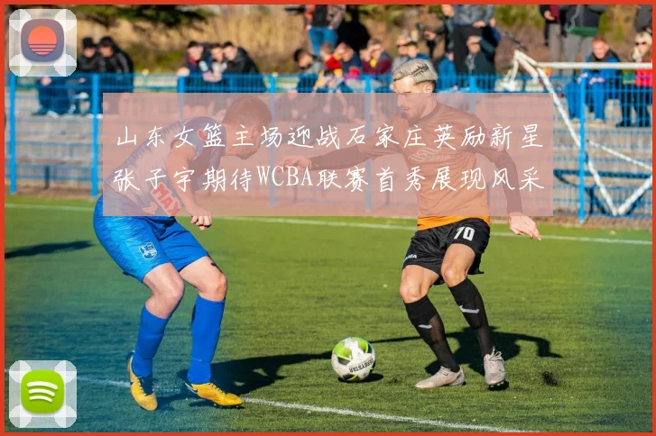 山东女篮主场迎战石家庄英励新星张子宇期待WCBA联赛首秀展现风采