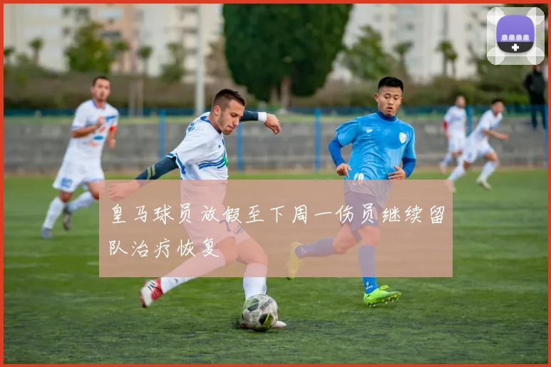 皇马球员放假至下周一伤员继续留队治疗恢复