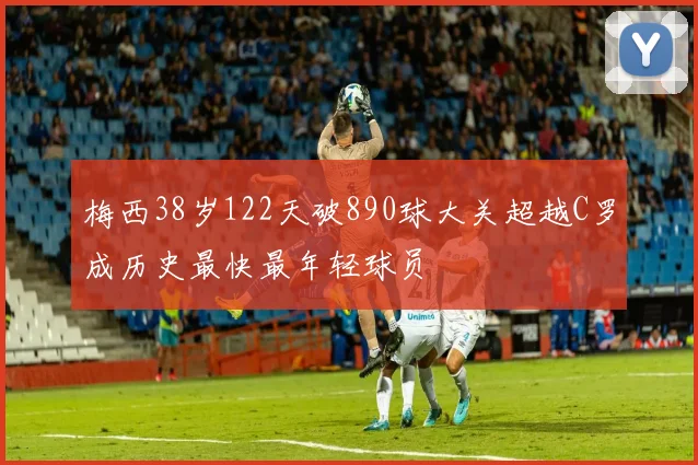 梅西38岁122天破890球大关超越C罗成历史最快最年轻球员