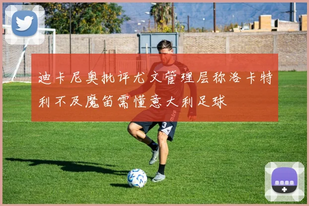 迪卡尼奥批评尤文管理层称洛卡特利不及魔笛需懂意大利足球