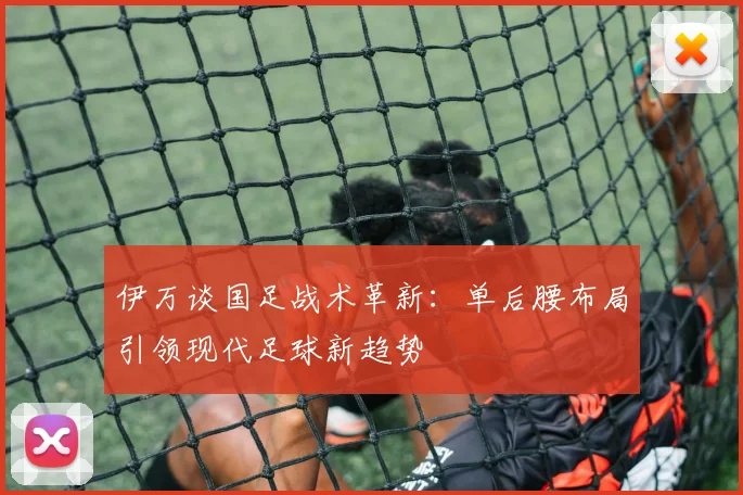 伊万谈国足战术革新：单后腰布局引领现代足球新趋势