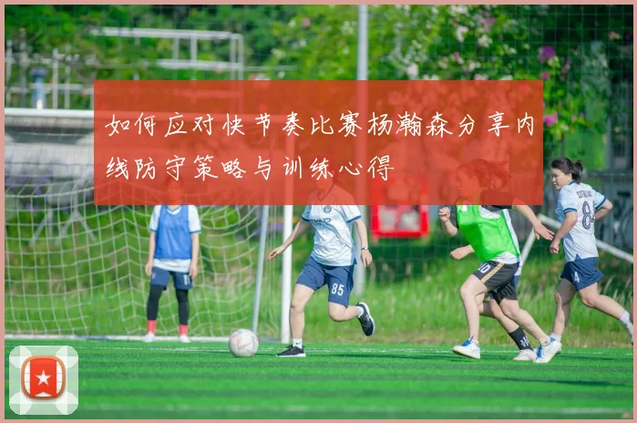 如何应对快节奏比赛杨瀚森分享内线防守策略与训练心得