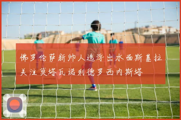 佛罗伦萨新帅人选浮出水面斯基拉关注莫塔瓦诺利德罗西内斯塔