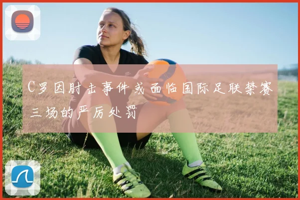 C罗因肘击事件或面临国际足联禁赛三场的严厉处罚