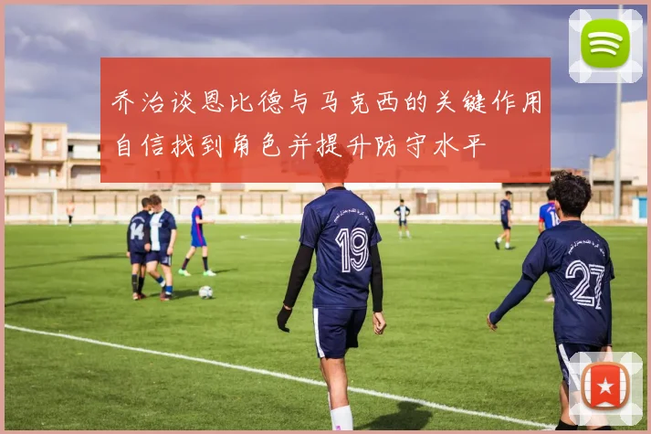 乔治谈恩比德与马克西的关键作用自信找到角色并提升防守水平