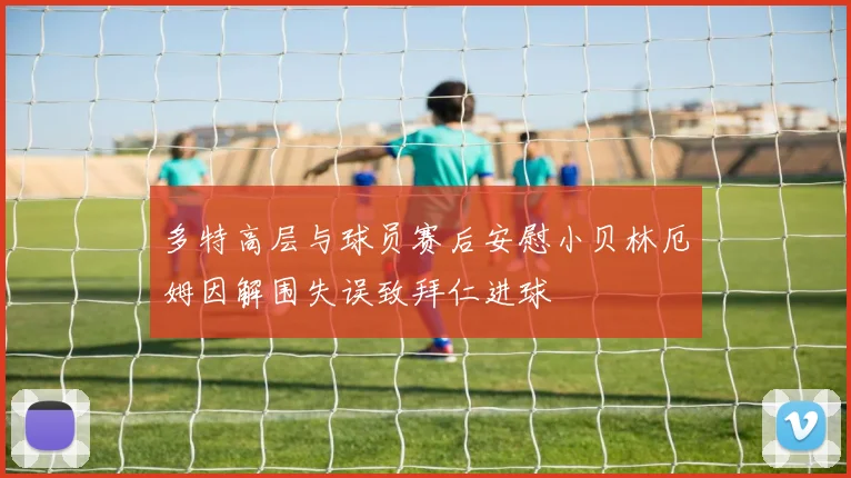 多特高层与球员赛后安慰小贝林厄姆因解围失误致拜仁进球