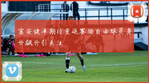富安健洋期待重返赛场自由球员身价飙升引关注