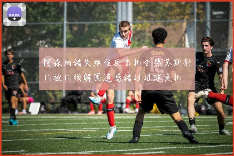 阿森纳错失绝佳反击机会热苏斯射门被门线解围遗憾错过进球良机