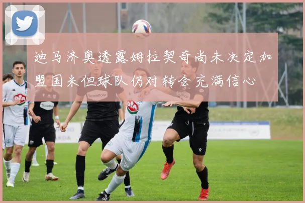 迪马济奥透露姆拉契奇尚未决定加盟国米但球队仍对转会充满信心