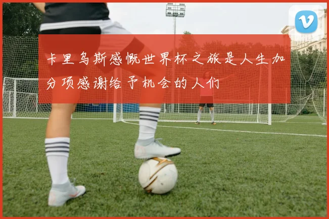 卡里乌斯感慨世界杯之旅是人生加分项感谢给予机会的人们