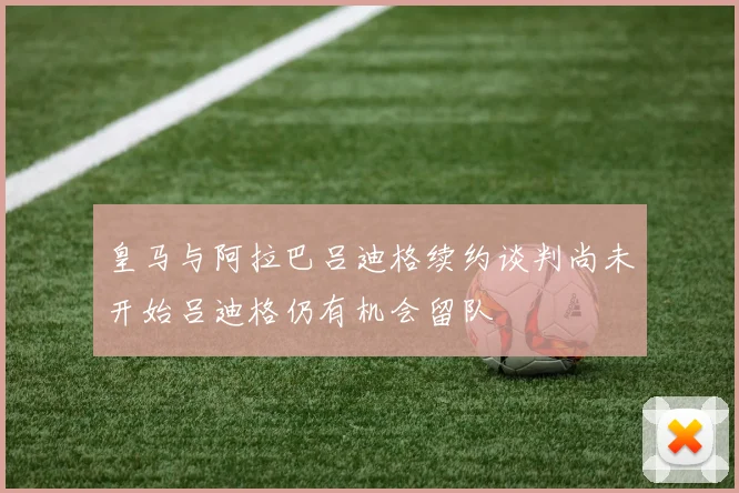皇马与阿拉巴吕迪格续约谈判尚未开始吕迪格仍有机会留队