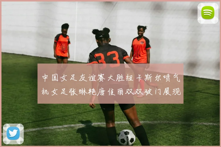 中国女足友谊赛大胜纽卡斯尔喷气机女足张琳艳唐佳丽双双破门展现实力