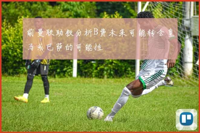 前曼联助教分析B费未来可能转会皇马或巴萨的可能性