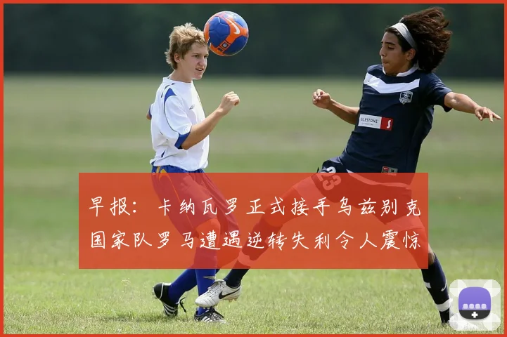 早报：卡纳瓦罗正式接手乌兹别克国家队罗马遭遇逆转失利令人震惊