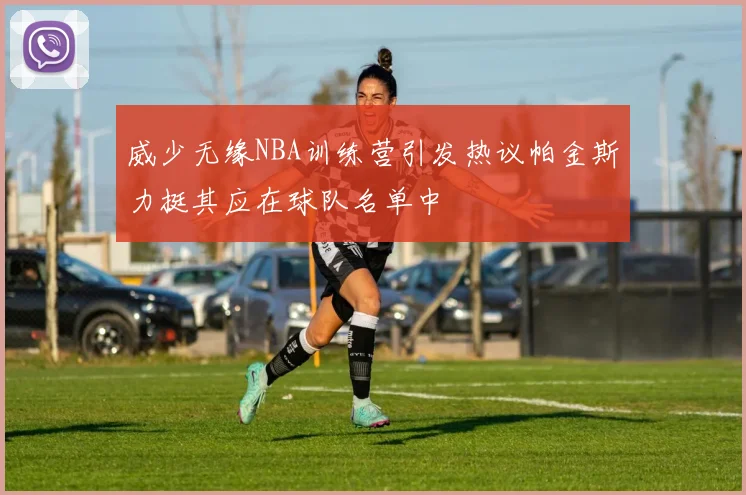 威少无缘NBA训练营引发热议帕金斯力挺其应在球队名单中