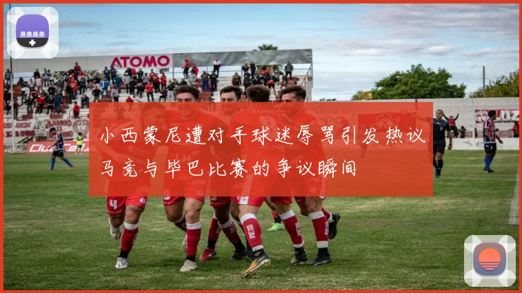 小西蒙尼遭对手球迷辱骂引发热议马竞与毕巴比赛的争议瞬间