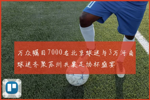 万众瞩目7000名北京球迷与3万河南球迷齐聚苏州共襄足协杯盛宴