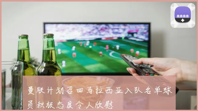 曼联计划召回马拉西亚入队名单球员积极态度令人欣慰