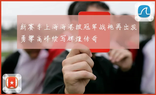 新赛季上海海港披冠军战袍再出发勇攀高峰续写辉煌传奇