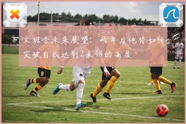 文班会未来展望：两年后他将如何突破自我达到2米44的高度